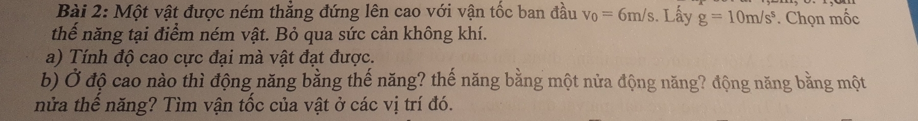 Một vật được ném thẳng đứng lên cao với vận tốc ban đầu v_0=6m/s. Lấy g=10m/s^s. Chọn mốc 
thể năng tại điểm ném vật. Bỏ qua sức cản không khí. 
a) Tính độ cao cực đại mà vật đạt được. 
b) Ở độ cao nào thì động năng bằng thế năng? thế năng bằng một nửa động năng? động năng bằng một 
nửa thể năng? Tìm vận tốc của vật ở các vị trí đó.