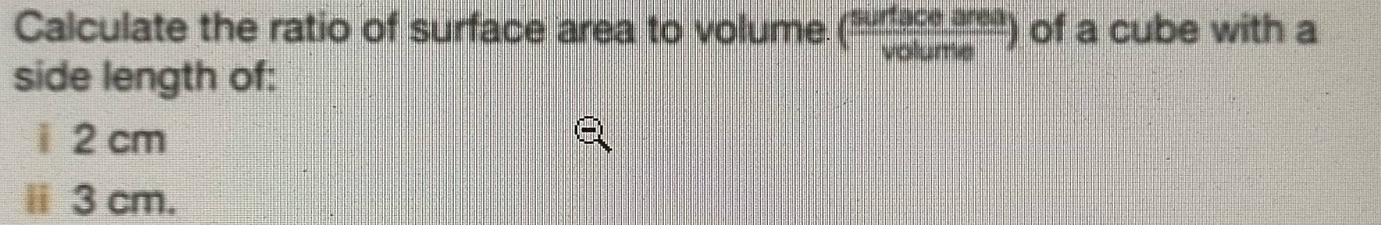 Calculate the ratio of surface area to volume ( surtaceares/volume ) of a cube with a 
side length of: 
i 2 cm
ⅱ 3 cm.