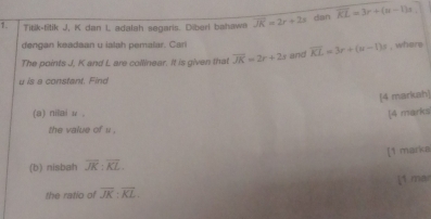 Titik-titik J, K dan L adalah segaris. Diberl bahawn overline JK=2x+2x dan overline KL=3r+(n-1)s
dengan keadaan u ialah pemalar. Cari 
The points J, K and L are collinear. It is given that overline JK=2r+2s and overline KL=3r+(u-1)s , where
u is a constant. Find 
[4 markah] 
(a) nitai ν . [4 marks 
the value of u. 
[1 marka 
(b) nisbah overline JK:overline KL. 
the ratio of overline JK:overline KL. [1 ma