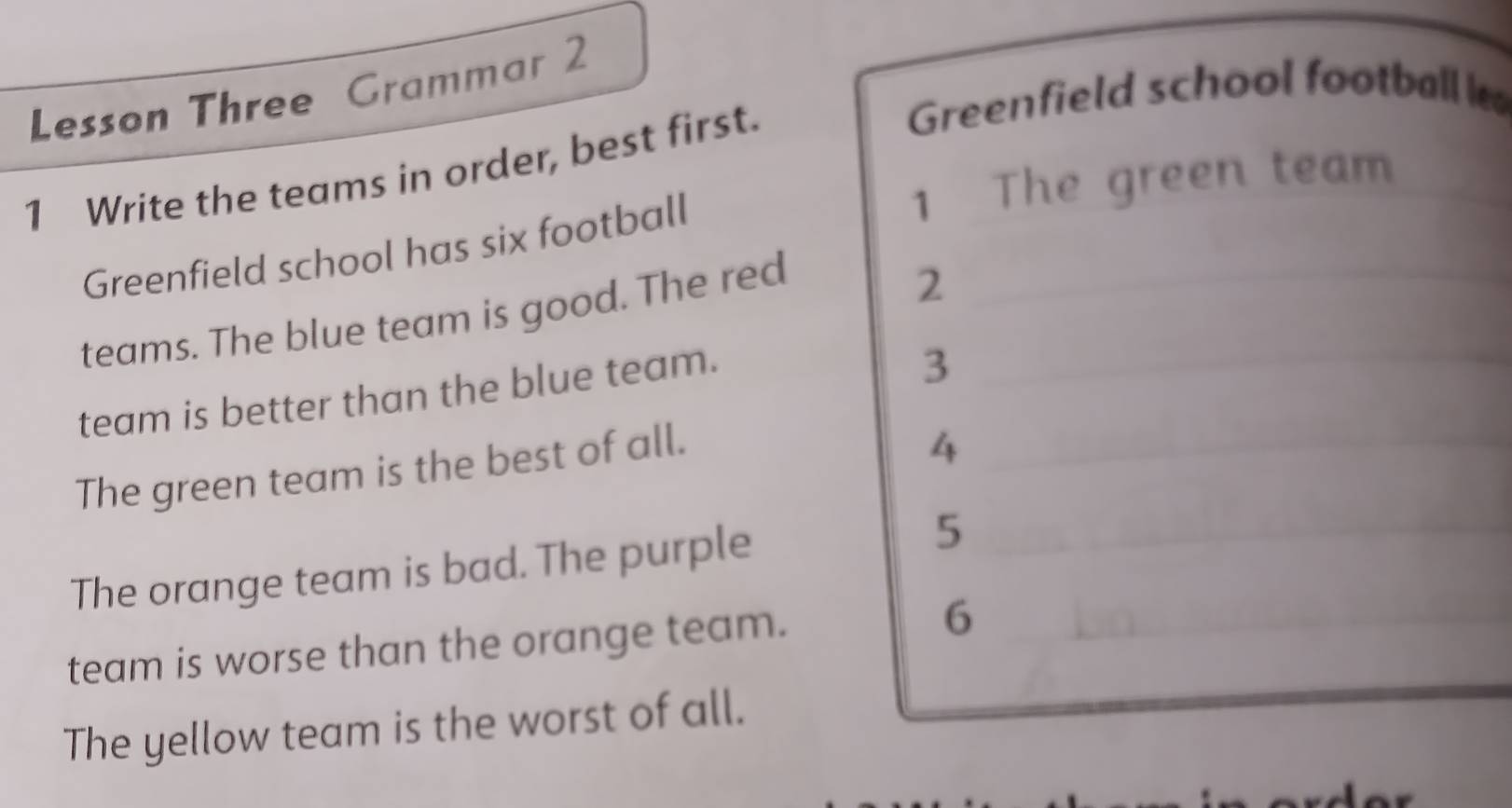 Lesson Three Grammar 2 
Greenfield school football l 
1 Write the teams in order, best first. 
1 The green team 
Greenfield school has six football 
teams. The blue team is good. The red__ 
2 
team is better than the blue team. 
3 
The green team is the best of all._ 
4 
The orange team is bad. The purple 5_ 
_ 
team is worse than the orange team._ 
6 
The yellow team is the worst of all.