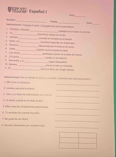 KIPP NYC . 
_ 
COLLEGEPRe : Español I Tarea 
_ 
Nombre: _Fecha:_ Hora: 
Instrucciones: Conjuga el verbo. Conjugate the verb in parenthesis. 
1、 Chrisitan y Michael _(trabajar) en la clase de ciencias. 
2. Tū _(escuchar) música en el tren. 
3. Jahmari _(monfar) en bicicleta en el parque. 
4、 Kylee y tú _(practicar) deportes en el gimnasio. 
5. Nosotros _(descansar) por 8 horas en la noche. 
6. Usted_ (hablar) mucho durante la clase. 
7. Los chicos _(parficipar) mucho en la clase de historia. 
8. ¿Te gusta _(nadar) en el océano? 
9. Samantha y yo _(jugar) basquetbol. 
10. Ustedes _(mirar) la tele con la familia. 
11、 É _(leer) los libros de Hunger Games. 
Instrucciones: Pon un círculo en el error y corrigelo. Circle the error and and correct it 
_ 
1. Ella corra en el parque. 
_ 
2. Ustedes escucha la música. 
_ 
3. Tyler y yo tocan los instrumentos en la banda. 
_ 
4. Yo dibujo y pêntar en la clase de arte. 
_ 
5. Ellas usas las computadoras para la tarea. 
_ 
6. Tú escribas los cuentos muy bien. 
_ 
7. Me gusta leo los libros. 
_ 
8, Nosotros descansan por muchas horas.