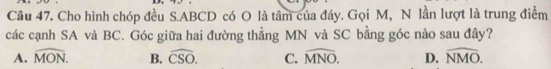 Cho hình chóp đều S. ABCD có O là tâm của đáy. Gọi M, N lần lượt là trung điểm
các cạnh SA và BC. Góc giữa hai đường thẳng MN và SC bằng góc nào sau đây?
A. widehat MON. B. widehat CSO. C. widehat MNO. D. widehat NMO.