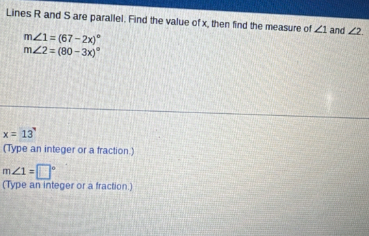 Lines R and S are parallel. Find the value of x, then find the measure of ∠ 1 and ∠ 2.
m∠ 1=(67-2x)^circ 
m∠ 2=(80-3x)^circ 
x=13
(Type an integer or a fraction.)
m∠ 1=□°
(Type an integer or a fraction.)