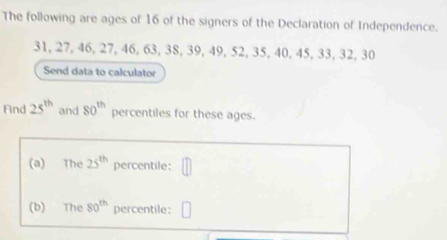 The following are ages of 16 of the signers of the Declaration of Independence.
31, 27, 46, 27, 46, 63, 38, 39, 49, 52, 35, 40, 45, 33, 32, 30
Send data to calculator 
Find 25^(th) and 80^(th) percentiles for these ages. 
(a) The 25^(th) percentile: || 
(b) The 80^(th) percentile: □