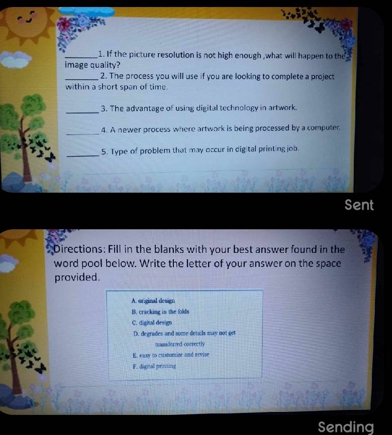 If the picture resolution is not high enough ,what will happen to the
image quality?
_2. The process you will use if you are looking to complete a project
within a short span of time.
_
3. The advantage of using digital technology in artwork.
_4. A newer process where artwork is being processed by a computer.
_
5. Type of problem that may occur in digital printing job.
Sent
Directions: Fill in the blanks with your best answer found in the
word pool below. Write the letter of your answer on the space
provided.
A. original design
B. cracking in the folds
C. digital design
D. degrades and some details may not get
transferred correctly
E. easy to customize and revise
F. digital printing
Sending