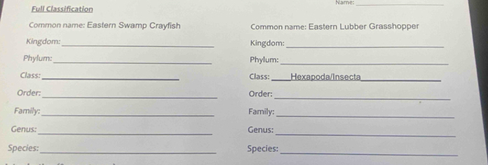 Full Classification Name:_ 
Common name: Eastern Swamp Crayfish Common name: Eastern Lubber Grasshopper 
Kingdom: _Kingdom:_ 
Phylum: _Phylum:_ 
Class:_ Class:_ Hexapoda/Insecta_ 
_ 
Order:_ Order: 
Family: _Family:_ 
_ 
_ 
Genus: Genus: 
Species:_ Species: 
_