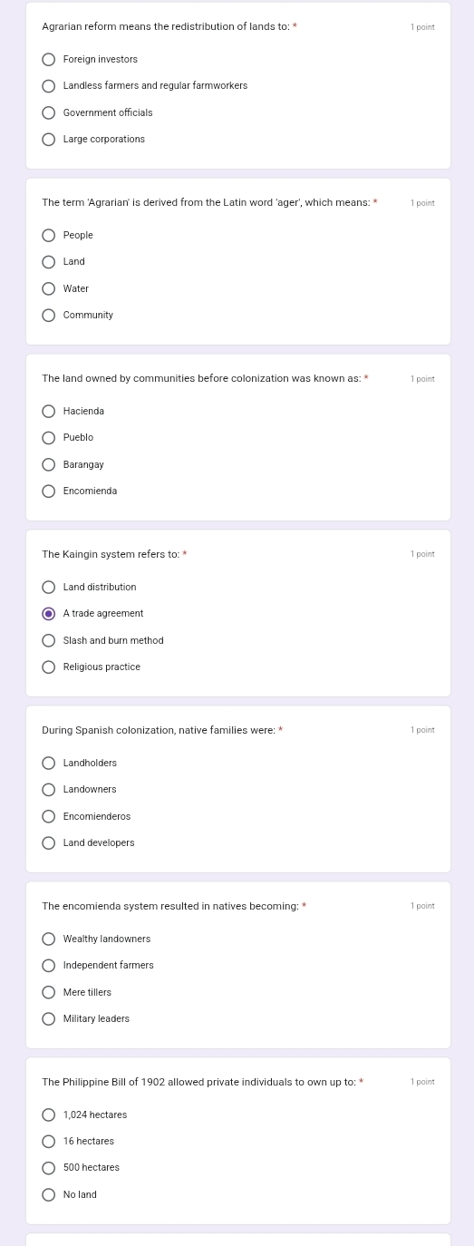 Agrarian reform means the redistribution of lands to: * 1 point
Foreign investors
Landless farmers and regular farmworkers
Government officials
The term 'Agrarian' is derived from the Latin word 'ager', which means: * 1 point
People
Land
Water
Community
1 point
Barangay
Encomienda
1 point
A trade agreement
Slash and burn method
Religious practice
1 point
Landholders
Landowners
Encomienderos
Land developers
The encomienda system resulted in natives becoming: * 1 point
Wealthy landowners
Independent farmers
Mere tillers
Military leaders
The Philippine Bill of 1902 allowed private individuals to own up to: * 1 point
1,024 hectares
16 hectares
500 hectares
No land