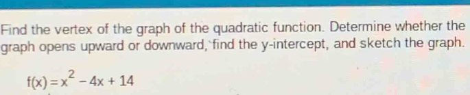 Find the vertex of the graph of the quadratic function. Determine whether the 
graph opens upward or downward, find the y-intercept, and sketch the graph.
f(x)=x^2-4x+14