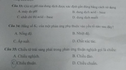 Cầu 33: Giá trị pH của dung dịch được xác định gần đũng bằng cách sử dụng
A. máy đo pH B. dung djch acid - base
C. chất chỉ thị acid - base D. dung dịch muỗi
Câu 34: Hằng số Kc của một phản ứng phụ thuộc vào yếu tổ nào sau đây?
A. Nổng độ. B. Nhiệt độ.
C. Áp suất. D. Chất xúc tác.
Câu 35: Chiều tử trái sang phải trong phản ứng thuận nghịch gọi là chiều:
A. Chiều nghịch. B. Chiều đảo.
C. Chiều thuận. D. Chiều chuẩn.