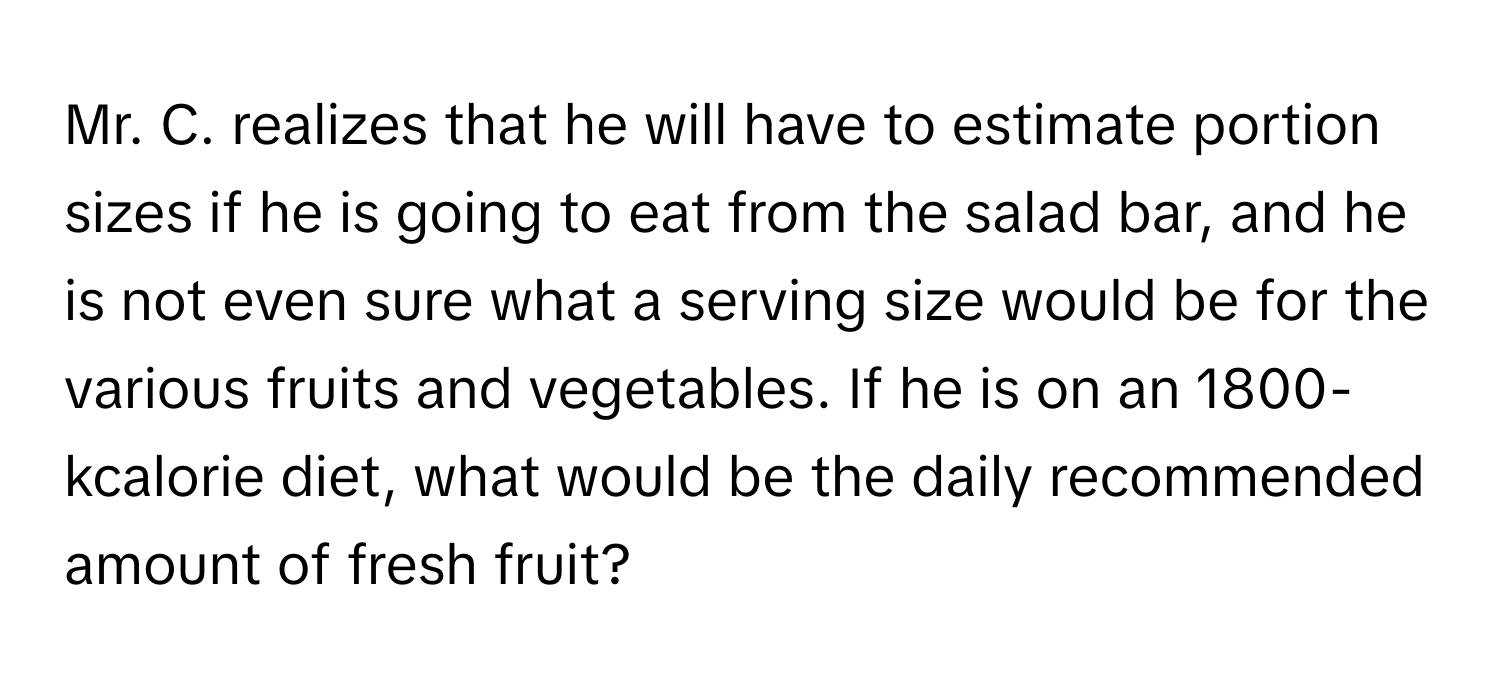 Mr. C. realizes that he will have to estimate portion sizes if he is going to eat from the salad bar, and he is not even sure what a serving size would be for the various fruits and vegetables. If he is on an 1800-kcalorie diet, what would be the daily recommended amount of fresh fruit?