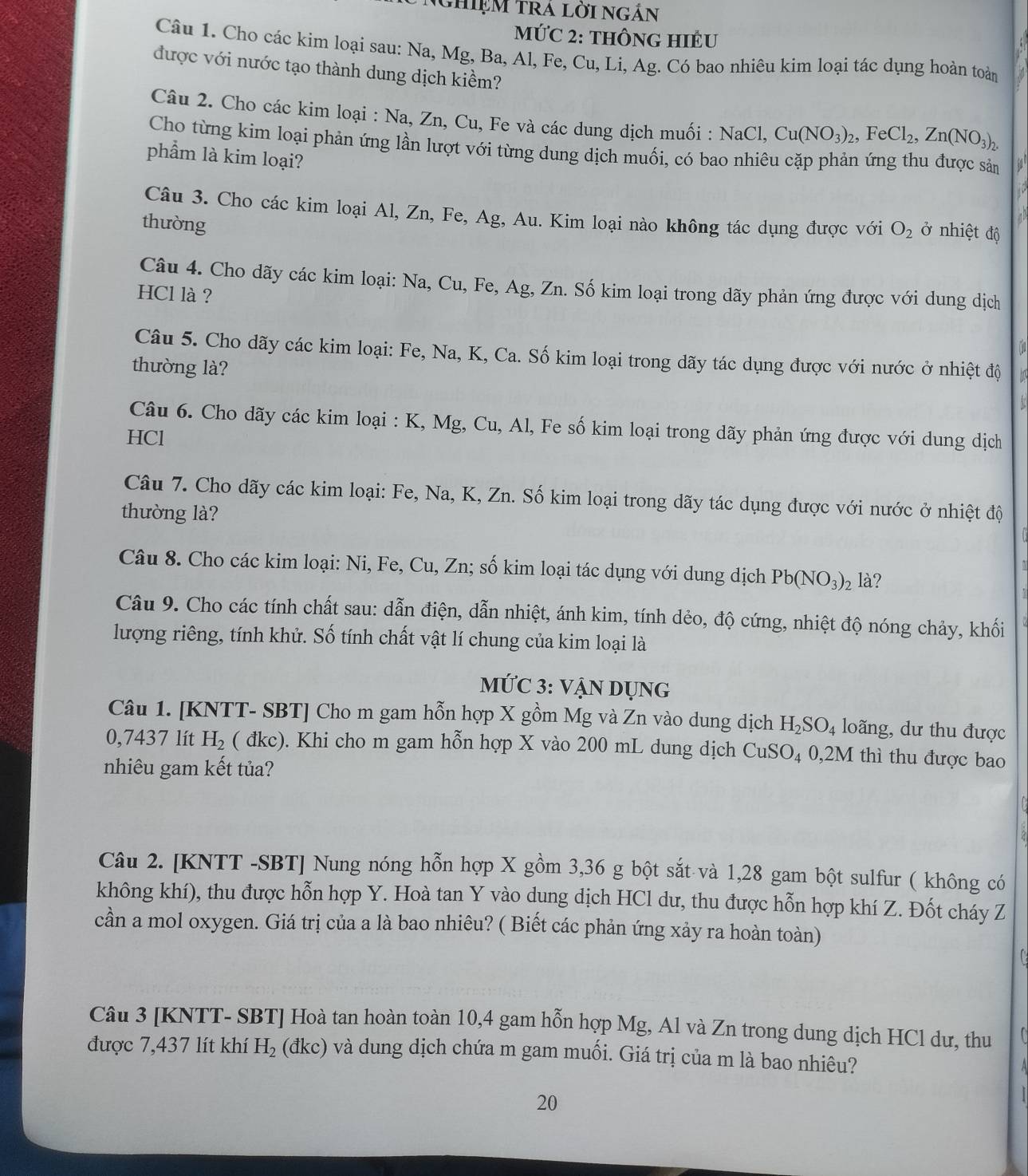 Nghiệm trá lời ngắn
MứC 2: THÔNG HIÊU
Câu 1. Cho các kim loại sau: Na, Mg, Ba, Al, Fe, Cu, Li, Ag. Có bao nhiêu kim loại tác dụng hoàn toàn
được với nước tạo thành dung dịch kiềm?
Câu 2. Cho các kim loại : Na, Zn, Cu, Fe và các dung dịch muối : NaCl, Cu(NO_3)_2,FeCl_2,Zn(NO_3)_2.
Cho từng kim loại phản ứng lần lượt với từng dung dịch muối, có bao nhiêu cặp phản ứng thu được sản
phẩm là kim loại?
Câu 3. Cho các kim loại Al, Zn, Fe, Ag, Au. Kim loại nào không tác dụng được với O_2 ở nhiệt độ
thường
 
Câu 4. Cho dãy các kim loại: Na, Cu, Fe, Ag, Zn. Số kim loại trong dãy phản ứng được với dung dịch
HCl là ?
Câu 5. Cho dãy các kim loại: Fe, Na, K, Ca. Số kim loại trong dãy tác dụng được với nước ở nhiệt độ   
thường là?

Câu 6. Cho dãy các kim loại : K, Mg, Cu, Al, Fe số kim loại trong dãy phản ứng được với dung dịch
HCl
Câu 7. Cho dãy các kim loại: Fe, Na, K, Zn. Số kim loại trong dãy tác dụng được với nước ở nhiệt độ
thường là?
Câu 8. Cho các kim loại: Ni, Fe, Cu, Zn; số kim loại tác dụng với dung dịch Pb(NO_3)_2 là?
Câu 9. Cho các tính chất sau: dẫn điện, dẫn nhiệt, ánh kim, tính dẻo, độ cứng, nhiệt độ nóng chảy, khối
lượng riêng, tính khử. Số tính chất vật lí chung của kim loại là
MỨC 3: vẠN DỤNg
Câu 1. [KNTT- SBT] Cho m gam hỗn hợp X gồm Mg và Zn vào dung dịch H_2SO_4 loãng, dư thu được
0,7437 lít H_2 ( đkc). Khi cho m gam hỗn hợp X vào 200 mL dung dịch Cư ISC 4 0,2M thì thu được bao
nhiêu gam kết tủa?
Câu 2. [KNTT -SBT] Nung nóng hỗn hợp X gồm 3,36 g bột sắt và 1,28 gam bột sulfur ( không có
không khí), thu được hỗn hợp Y. Hoà tan Y vào dung dịch HCl dư, thu được hỗn hợp khí Z. Đốt cháy Z
cần a mol oxygen. Giá trị của a là bao nhiêu? ( Biết các phản ứng xảy ra hoàn toàn)
Câu 3 [KNTT- SBT] Hoà tan hoàn toàn 10,4 gam hỗn hợp Mg, Al và Zn trong dung dịch HCl dư, thu
được 7,437 lít khí H_2 (đkc) và dung dịch chứa m gam muối. Giá trị của m là bao nhiêu?
20