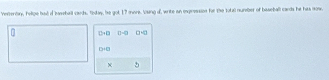 Yesterday, Felipe had a baseball cards. Today, he got 17 more. Using d, write an expression for the total number of baseball cards he has now.
□ · □ 0-□ □ · □
0/ 0
×