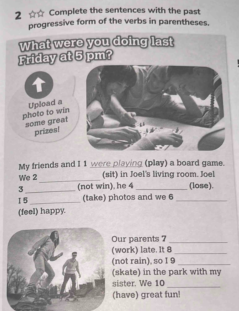 Complete the sentences with the past 
progressive form of the verbs in parentheses. 
My friends and I 1 were playing (play) a board game. 
We 2 _(sit) in Joel’s living room. Joel 
_3 
(not win), he 4 _(lose). 
I5_ 
(take) photos and we 6 _ 
(feel) happy. 
ur parents 7_ 
work) late. It 8_ 
not rain), so I 9_ 
skate) in the park with my 
ister. We 10_ 
have) great fun!