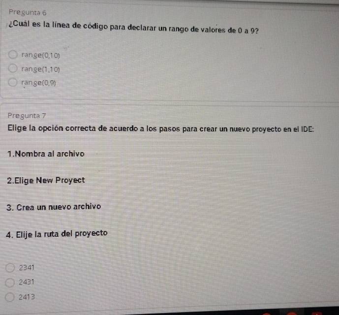 Pregunta 6
¿Cuál es la línea de código para declarar un rango de valores de 0 a 9?
range (0,10)
range (1,10)
ranger (0,9)
Pregunta 7
Elige la opción correcta de acuerdo a los pasos para crear un nuevo proyecto en el IDE:
1.Nombra al archivo
2.Elige New Proyect
3. Crea un nuevo archivo
4. Elije la ruta del proyecto
2341
2431
2413