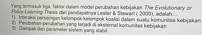 Yang termasuk tiga faktor dalam model perubahan kebijakan The Evolutionary or
Policy-Learning Thesis dari pendapatnya Lester & Stewart ( 2000), adalah…..
1) Interaksi persaingan kelompok-kelompok koalisi dalam suatu komunitas kebijakan
2) Perubahan-perubahan yang terjadi di eksternal komunitas kebijakan
3) Dampak dari parameter sistem yang stabil