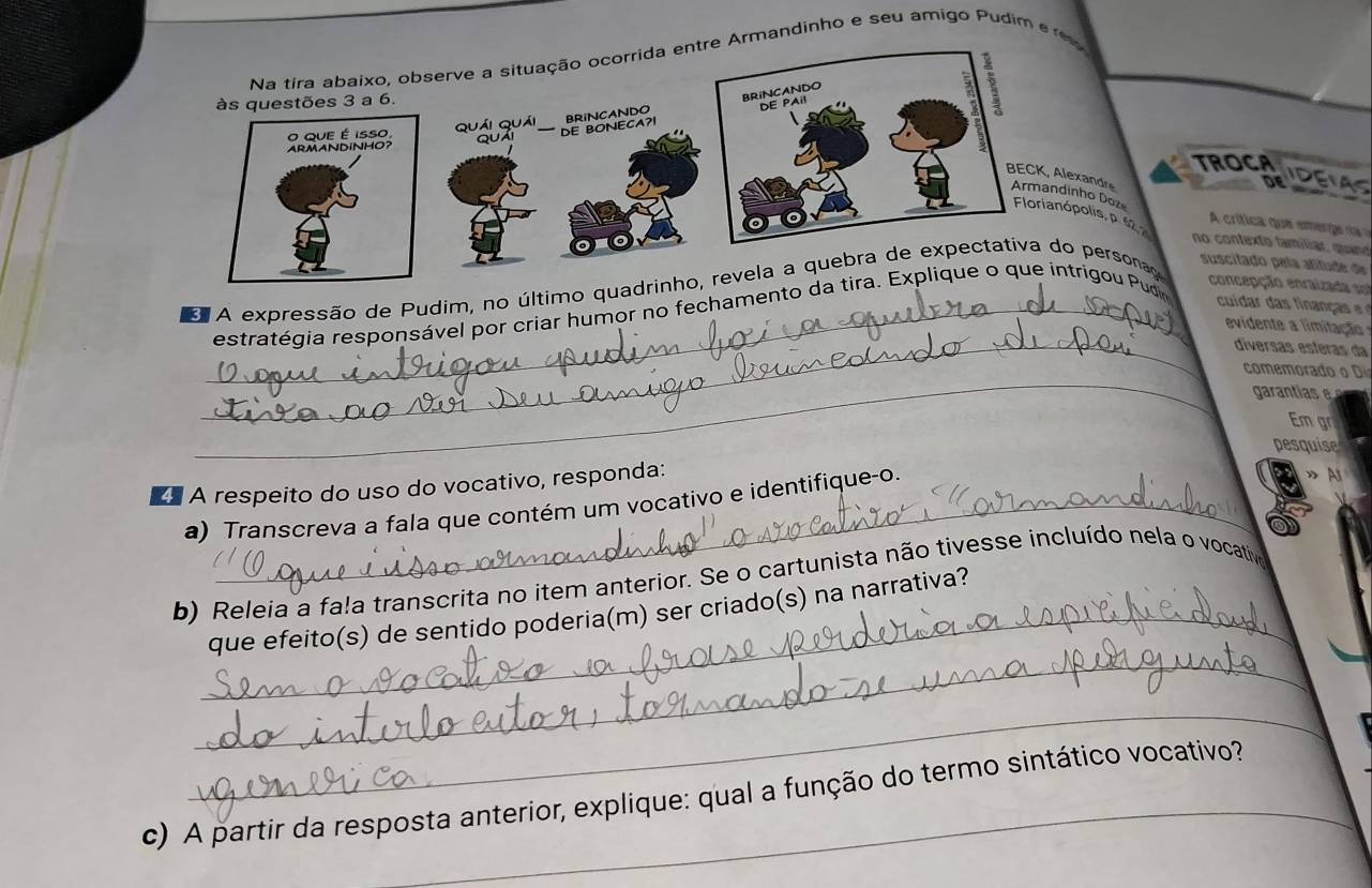 re Armandinho e seu amigo Pudim e 
TROCA 
IDEIAS 
andreo Dozlis, p. 62, 2
crítica que emerg d 
no contexto famíliar, quand 
5 'A expressão de Pudim, no último qupersona 
suscitado pela afitude de 
concepção enraizada e 
_estratégia responsável por criar humor no fechamentoigou Pud 
cuda d f a ç a 
_ 
evidente a limitação 
diverçãs esíéras da 
_ 
comemora 
garantias 
m g 
pesquise 
A respeito do uso do vocativo, responda: 
a) Transcreva a fala que contém um vocativo e identifique-o. 
» 
b) Releia a fa!a transcrita no item anterior. Se o cartunista não tivesse incluído nela o vocativo 
_ 
_que efeito(s) de sentido poderia(m) ser criado(s) na narrativa? 
_ 
c) A partir da resposta anterior, explique: qual a função do termo sintático vocativo?