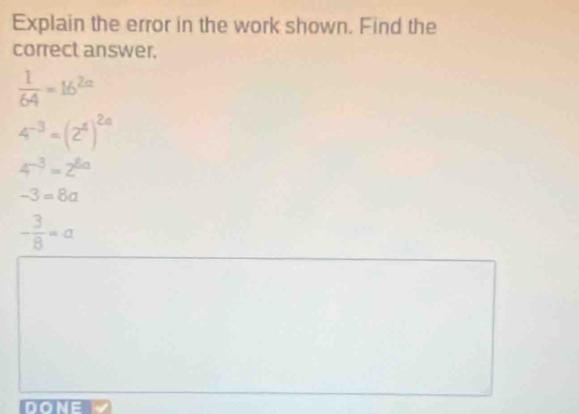 Explain the error in the work shown. Find the
correct answer.
 1/64 =16^(2a)
4^(-3)=(2^4)^2a
4^(-3)=2^(8a)
-3=8a
- 3/8 =a
DONE