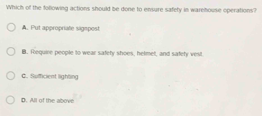 Which of the following actions should be done to ensure safety in warehouse operations?
A. Put appropriate signpost
B. Require people to wear safety shoes, helmet, and safety vest.
C. Sufficient lighting
D. All of the above