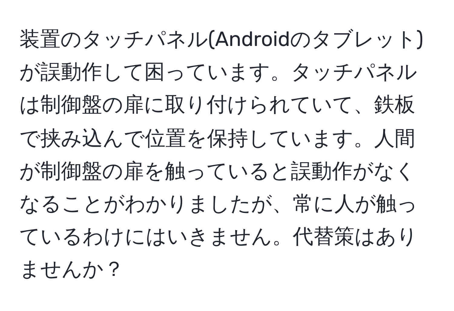 装置のタッチパネル(Androidのタブレット)が誤動作して困っています。タッチパネルは制御盤の扉に取り付けられていて、鉄板で挟み込んで位置を保持しています。人間が制御盤の扉を触っていると誤動作がなくなることがわかりましたが、常に人が触っているわけにはいきません。代替策はありませんか？