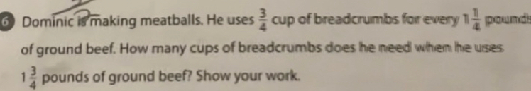 Dominic is making meatballs. He uses  3/4  cup of breadcrumbs for every 1 1/4  pounds
of ground beef. How many cups of breadcrumbs does he need wihem he wses
1 3/4  pounds of ground beef? Show your work.