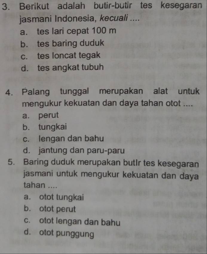 Berikut adalah butir-butir tes kesegaran
jasmani Indonesia, kecuali ....
a. tes lari cepat 100 m
b. tes baring duduk
c. tes loncat tegak
d. tes angkat tubuh
4. Palang tunggal merupakan alat untuk
mengukur kekuatan dan daya tahan otot ....
a. perut
b. tungkai
c. lengan dan bahu
d. jantung dan paru-paru
5. Baring duduk merupakan butIr tes kesegaran
jasmani untuk mengukur kekuatan dan daya
tahan ....
a. otot tungkai
b. otot perut
c. otot lengan dan bahu
d. otot punggung