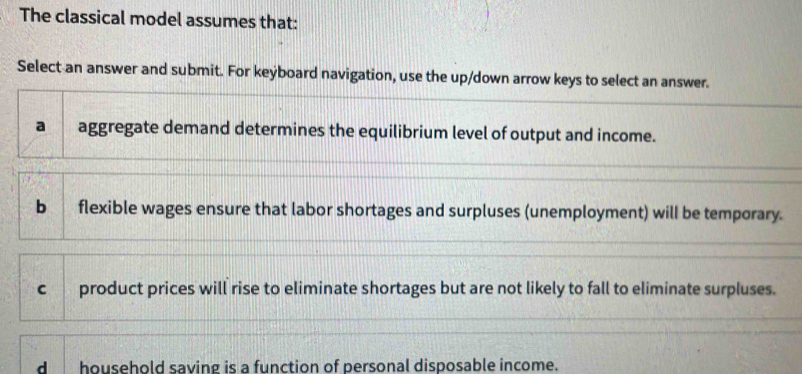 The classical model assumes that:
Select an answer and submit. For keýboard navigation, use the up/down arrow keys to select an answer.
a aggregate demand determines the equilibrium level of output and income.
b flexible wages ensure that labor shortages and surpluses (unemployment) will be temporary.
c product prices will rise to eliminate shortages but are not likely to fall to eliminate surpluses.
dhousehold saving is a function of personal disposable income.