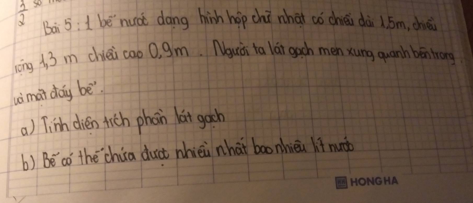  3/2  so
Bai 5: 1 be`nuà dāng hinh hop chú whaǐ có chiéi dài 1. 5m, chici
long 1, 3 m chiéi cao 0, 9m. Nguài ta lát gach men xung quanh béntrong
wimai day bē
a) Tinh dien tich phoin lat gach
b) Beco the `chua duct nhièi nhàt bao nhièi lif nuào