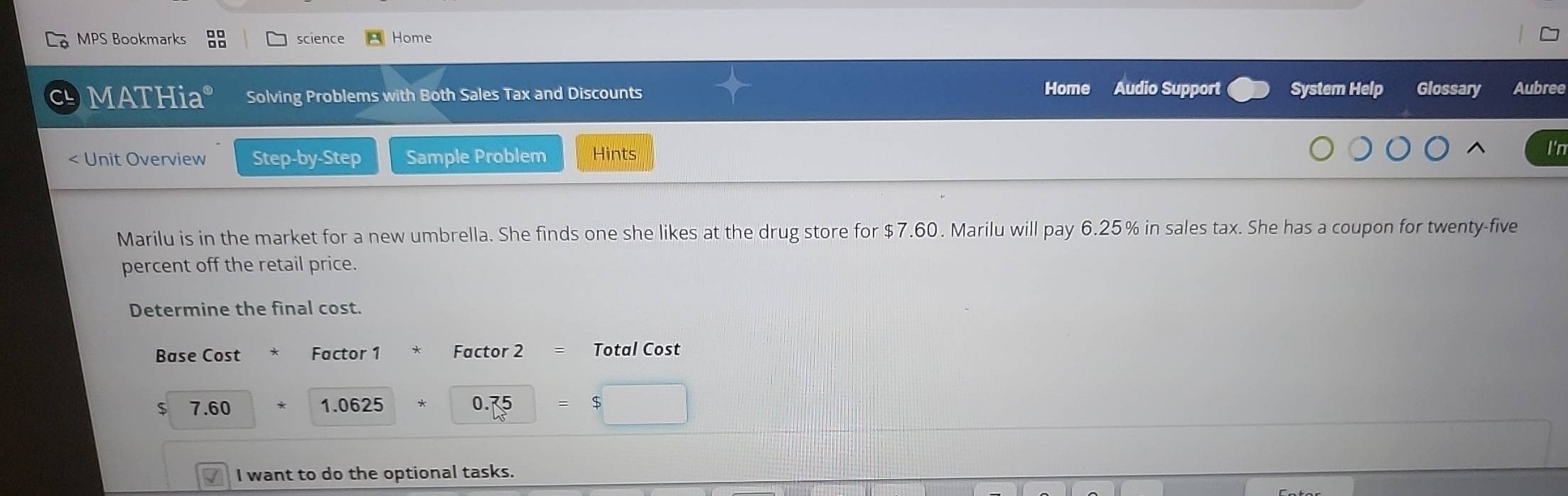 MPS Bookmarks science Home 
Home Audio Support 
MATHia° Solving Problems with Both Sales Tax and Discounts System Help Glossary Aubree 
Unit Overview Step-by-Step Sample Problem Hints 
^ I'n 
Marilu is in the market for a new umbrella. She finds one she likes at the drug store for $7.60. Marilu will pay 6.25% in sales tax. She has a coupon for twenty-five 
percent off the retail price. 
Determine the final cost. 
Base Cost Factor 1 Factor 2 = Total Cost
$ 7.60 1.0625 0.75 $ 
I want to do the optional tasks.