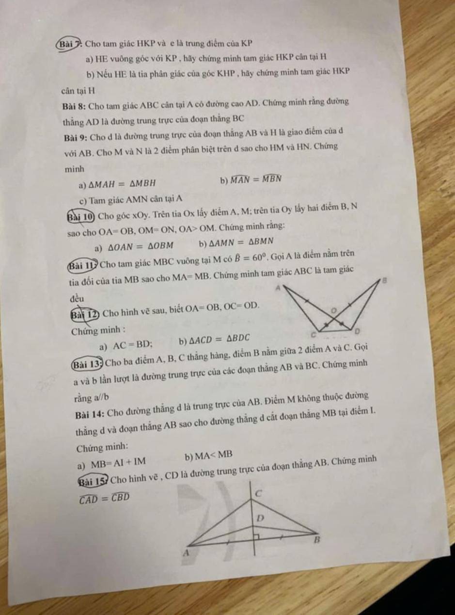 Bài : Cho tam giác HKP và e là trung điểm của KP
a) HE vuông góc với KP , hãy chứng minh tam giác HKP cân tại H
b) Nếu HE là tia phân giác của góc KHP , hãy chứng minh tam giác HKP
cân tại H
Bài 8: Cho tam giác ABC cân tại A có đường cao AD. Chứng minh rằng đường
thẳng AD là đường trung trực của đoạn thẳng BC
Bài 9: Cho d là đường trung trực của đoạn thắng AB và H là giao điểm của d
với AB. Cho M và N là 2 điểm phân biệt trên d sao cho HM và HN. Chứng
minh
a) △ MAH=△ MBH
b) widehat MAN=widehat MBN
c) Tam giác AMN cân tại A
Bài 10 Cho góc xOy. Trên tia Ox lấy điểm A, M; trên tia Oy lấy hai điểm B, N
sao cho OA=OB,OM=ON,OA>OM. Chứng minh rằng:
a) △ OAN=△ OBM b) △ AMN=△ BMN
Bài 11 Cho tam giác MBC vuông tại M có hat B=60° , Gọi A là điểm nằm trên
tia đối của tia MB sao cho MA=MB
đều
Bài 12) Cho hình vẽ sau, biết OA=OB,OC=OD.
Chứng minh : 
a) AC=BD; b) △ ACD=△ BDC
Bài 13: Cho ba điểm A, B, C thẳng hàng, điểm B nằm giữa 2 điểm A và C. Gọi
a và b lần lượt là đường trung trực của các đoạn thẳng AB và BC. Chứng minh
rằng a//b
Bài 14: Cho đường thắng d là trung trực của AB. Điểm M không thuộc đường
thẳng d và đoạn thắng AB sao cho đường thẳng d cất đoạn thẳng MB tại điểm I.
Chứng minh:
a) MB=AI+IM b) MA
Bài 15: Cho hình vẽ , CD là đường trung trực của đoạn thẳng AB. Chứng minh
widehat CAD=widehat CBD