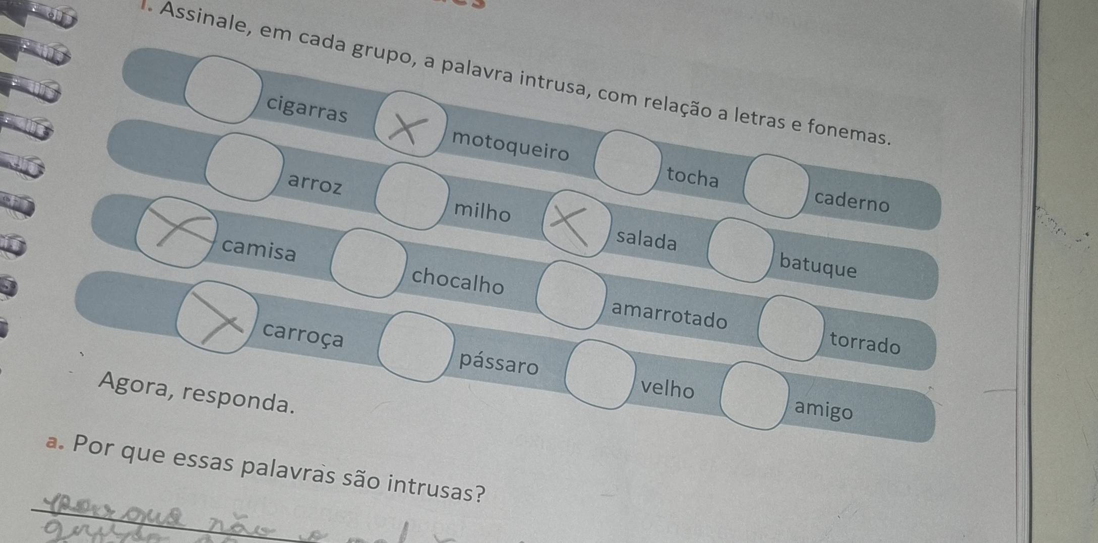 Assinale, em cada grupo, a palavra intrusa, com relação a letras e fonemas 
cigarras 
motoqueiro tocha 
arroz 
caderno 
milho 
salada batuque 
camisa chocalho 
amarrotado torrado 
carroça pássaro 
Agora, responda. 
velho amigo 
_ 
a. Por que essas palavras são intrusas?