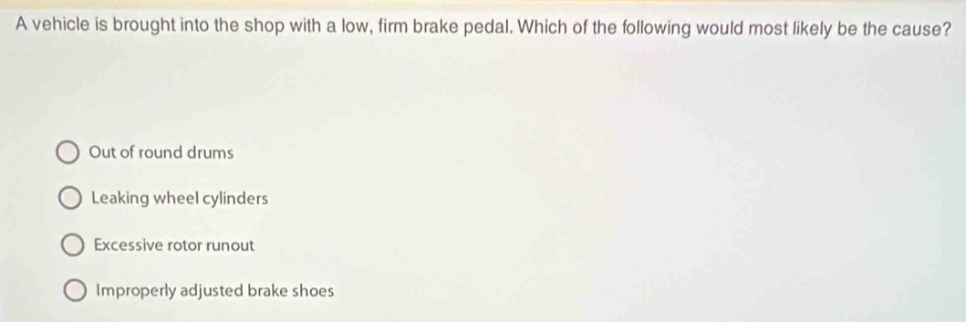 A vehicle is brought into the shop with a low, firm brake pedal. Which of the following would most likely be the cause?
Out of round drums
Leaking wheel cylinders
Excessive rotor runout
Improperly adjusted brake shoes