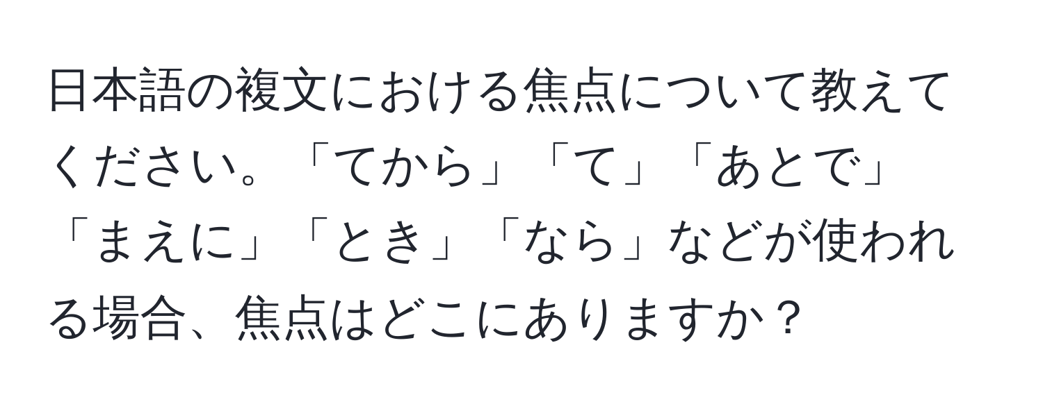 日本語の複文における焦点について教えてください。「てから」「て」「あとで」「まえに」「とき」「なら」などが使われる場合、焦点はどこにありますか？