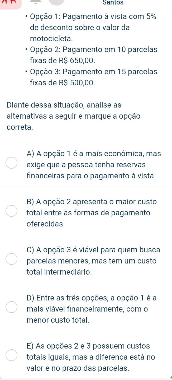 Santos
Opção 1: Pagamento à vista com 5%
de desconto sobre o valor da
motocicleta.
Opção 2: Pagamento em 10 parcelas
fixas de R$ 650,00.
Opção 3: Pagamento em 15 parcelas
fixas de R$ 500,00.
Diante dessa situação, analise as
alternativas a seguir e marque a opção
correta.
A) A opção 1 é a mais econômica, mas
exige que a pessoa tenha reservas
financeiras para o pagamento à vista.
B) A opção 2 apresenta o maior custo
total entre as formas de pagamento
oferecidas.
C) A opção 3 é viável para quem busca
parcelas menores, mas tem um custo
total intermediário.
D) Entre as três opções, a opção 1 é a
mais viável financeiramente, com o
menor custo total.
E) As opções 2 e 3 possuem custos
totais iguais, mas a diferença está no
valor e no prazo das parcelas.