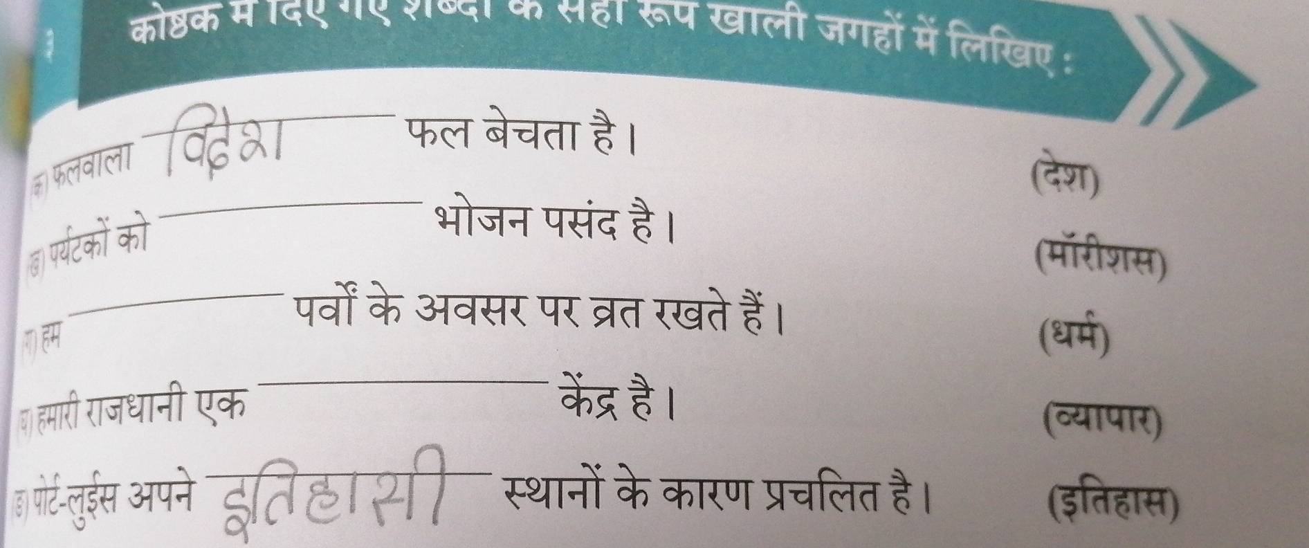 कोष्ठक म ाद९ ग९ राष्दा के सहा रूप खाली जगहों में लिखिए : 
फल बेचता है। 
_ 
(देश) 
(ा प्यटको को 
_भोजन पसंद है। (मॉरीशस) 
_पर्वों के अवसर पर व्रत रखते हैं। 
(धर्म) 
() हमारी राजधानी एक_ 
केंद्र है। 
(व्यापार) 
ह गोरटनुईेस अपने हतिहा सी स्थानों के कारण प्रचलित है। (इतिहास)