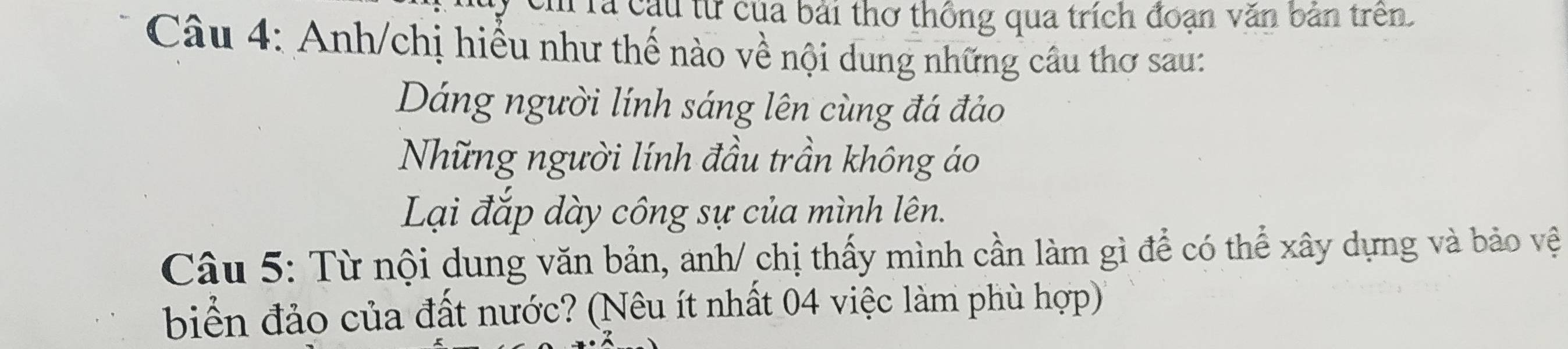 ch là cầu từ của bài thơ thống qua trích đoạn văn bản trên. 
Câu 4: Anh/chị hiểu như thế nào về nội dung những câu thơ sau: 
Dáng người lính sáng lên cùng đá đảo 
Những người lính đầu trần không áo 
Lại đắp dày công sự của mình lên. 
Câu 5: Từ nội dung văn bản, anh/ chị thấy mình cần làm gì để có thể xây dựng và bảo vệ 
biển đảo của đất nước? (Nêu ít nhất 04 việc làm phù hợp)