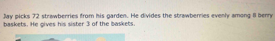 Jay picks 72 strawberries from his garden. He divides the strawberries evenly among 8 berry 
baskets. He gives his sister 3 of the baskets.