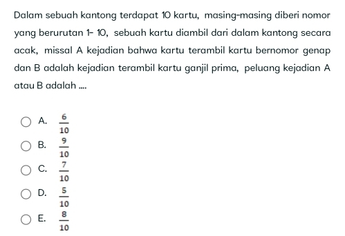 Dalam sebuah kantong terdapat 10 kartu, masing-masing diberi nomor
yang berurutan 1- 10, sebuah kartu diambil dari dalam kantong secara
acak, missal A kejadian bahwa kartu terambil kartu bernomor genap
dan B adalah kejadian terambil kartu ganjil prima, peluang kejadian A
atau B adalah ....
A.  6/10 
B.  9/10 
C.  7/10 
D.  5/10 
E.  8/10 