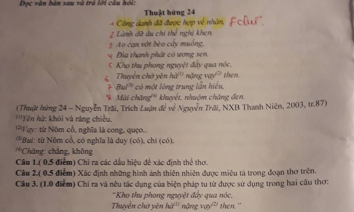 Đọc văn bản sau và trá lời cầu hỏi: 
Thuật hứng 24
* Công danh đã được hợp về nhàn, 
2 Lành dữ âu chi thể nghị khen. 
3 Ao cạn vớt bèo cầy muống, 
Đia thanh phát cỏ ương sen. 
5 Kho thu phong nguyệt đầy qua nóc, 
6 Thuyền chờ yên hà'' nặng y xn^((2)) then. 
7 Bui® ' có một lòng trung lẫn hiểu, 
8 Mài chăng '' khuyết, nhuộm chăng đen. 
(Thuật hứng 24 - Nguyễn Trãi, Trích Luận đề về Nguyễn Trãi, NXB Thanh Niên, 2003, tr. 87) 
'''Yên hà: khói và ráng chiều. 
* Vgy: từ Nôm cổ, nghĩa là cong, quẹo.. 
Bui: từ Nôm cổ, có nghĩa là duy (có), chi (có). 
Chăng: chắng, không 
Câu 1.( 0.5 điểm) Chỉ ra các dấu hiệu để xác định thể thơ. 
Câu 2.( 0.5 điễm) Xác định những hình ảnh thiên nhiên được miêu tả trong đoạn thơ trên. 
Câu 3. (1.0 điễm) Chi ra và nêu tác dụng của biện pháp tu từ được sử dụng trong hai câu thơ: 
*Kho thu phong nguyệt đầy qua nóc, 
Thuyền chở yên hà'' nặng vay^((2)) then."