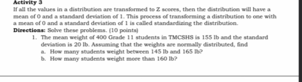 Activity 3 
If all the values in a distribution are transformed to Z scores, then the distribution will have a 
mean of 0 and a standard deviation of 1. This process of transforming a distribution to one with 
a mean of 0 and a standard deviation of 1 is called standardizing the distribution. 
Directions: Solve these problems. (10 points) 
1. The mean weight of 400 Grade 11 students in TMCSHS is 155 lb and the standard 
deviation is 20 Ib. Assuming that the weights are normally distributed, find 
a. How many students weight between 145 lb and 165 lb? 
b. How many students weight more than 160 lb?