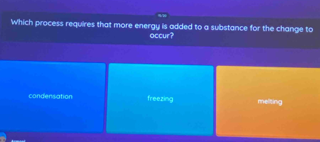 15/20
Which process requires that more energy is added to a substance for the change to
occur?
condensation freezing melting