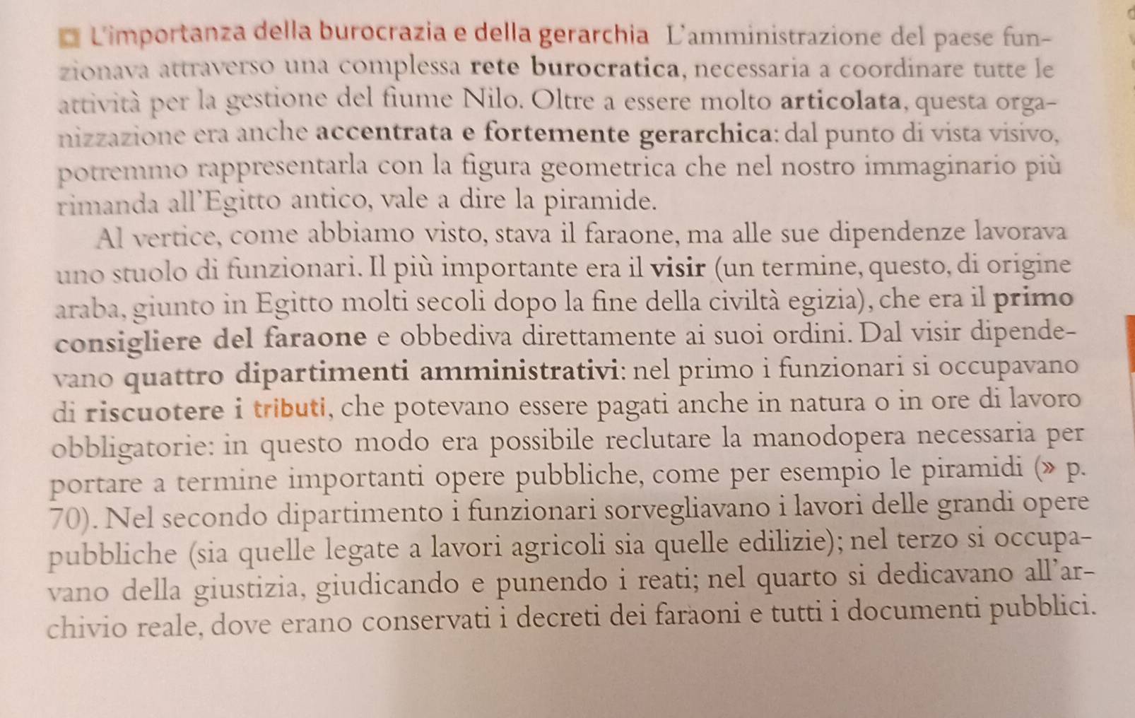 Limportanza della burocrazia e della gerarchia L'amministrazione del paese fun-
zionava attraverso una complessa rete burocratica, necessaria a coordinare tutte le
attività per la gestione del fiume Nilo. Oltre a essere molto articolata, questa orga-
nizzazione era anche accentrata e fortemente gerarchica: dal punto di vista visivo,
potremmo rappresentarla con la figura geometrica che nel nostro immaginario píù
rimanda all’Egitto antico, vale a dire la piramide.
Al vertice, come abbiamo visto, stava il faraone, ma alle sue dipendenze lavorava
uno stuolo di funzionari. Il più importante era il visir (un termine, questo, di origine
araba, giunto in Egitto molti secoli dopo la fine della civiltà egizia), che era il primo
consigliere del faraone e obbediva direttamente ai suoi ordini. Dal visir dipende-
vano quattro dipartimenti amministrativi: nel primo i funzionari si occupavano
di riscuotere i tributi, che potevano essere pagati anche in natura o in ore di lavoro
obbligatorie: in questo modo era possibile reclutare la manodopera necessaria per
portare a termine importanti opere pubbliche, come per esempio le piramidi (» p.
70). Nel secondo dipartimento i funzionari sorvegliavano i lavori delle grandi opere
pubbliche (sia quelle legate a lavori agricoli sia quelle edilizie); nel terzo si occupa-
vano della giustizia, giudicando e punendo i reati; nel quarto si dedicavano all’ar-
chivio reale, dove erano conservati i decreti dei farăoni e tutti i documenti pubblici.