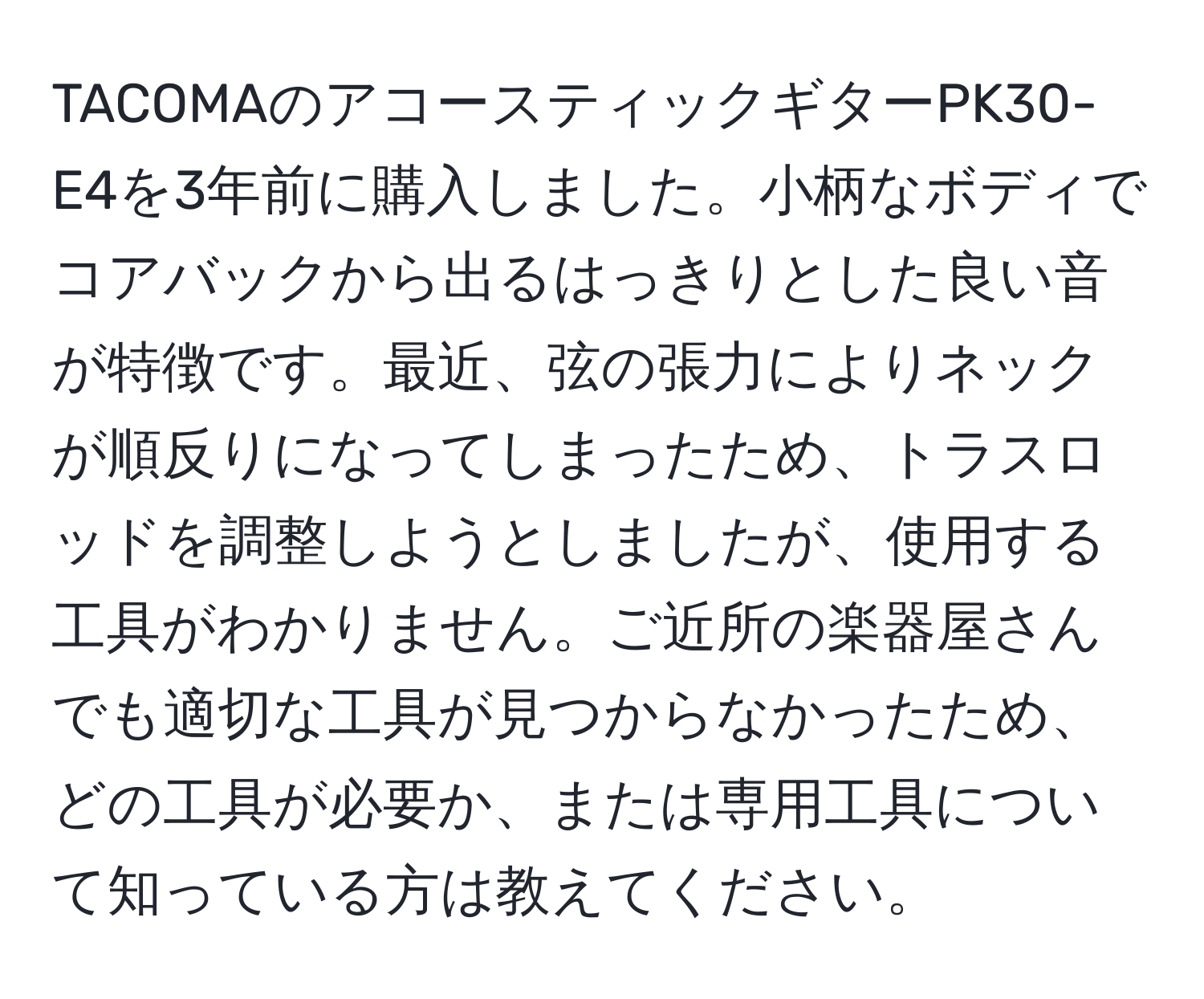 TACOMAのアコースティックギターPK30-E4を3年前に購入しました。小柄なボディでコアバックから出るはっきりとした良い音が特徴です。最近、弦の張力によりネックが順反りになってしまったため、トラスロッドを調整しようとしましたが、使用する工具がわかりません。ご近所の楽器屋さんでも適切な工具が見つからなかったため、どの工具が必要か、または専用工具について知っている方は教えてください。