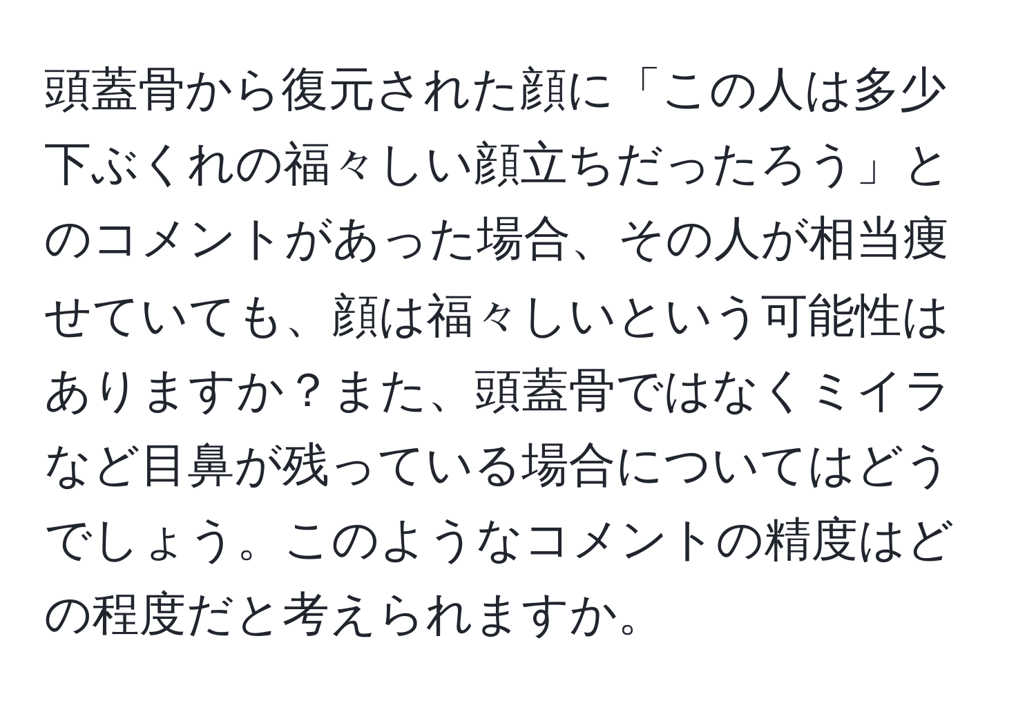 頭蓋骨から復元された顔に「この人は多少下ぶくれの福々しい顔立ちだったろう」とのコメントがあった場合、その人が相当痩せていても、顔は福々しいという可能性はありますか？また、頭蓋骨ではなくミイラなど目鼻が残っている場合についてはどうでしょう。このようなコメントの精度はどの程度だと考えられますか。