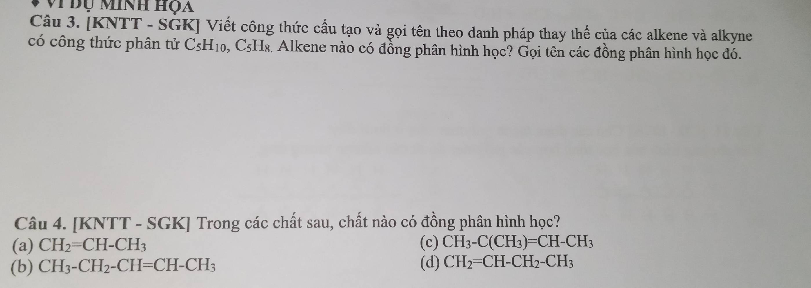 Vi Đụ Minh họa
Câu 3. [KNTT - SGK] Viết công thức cấu tạo và gọi tên theo danh pháp thay thế của các alkene và alkyne
có công thức phân tử C_5H_10 ), ( _  5H₈. Alkene nào có đồng phân hình học? Gọi tên các đồng phân hình học đó.
Câu 4. [KNTT - SGK] Trong các chất sau, chất nào có đồng phân hình học?
(a) CH_2=CH-CH_3 (c) CH_3-C(CH_3)=CH-CH_3
(b) CH_3-CH_2-CH=CH-CH_3 (d) CH_2=CH-CH_2-CH_3