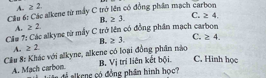 A. ≥ 2. 
Câu 6: Các alkene từ mấy C trở lên có đồng phân mạch carbon
B. ≥ 3. 
A. ≥ 2. C. ≥ 4. 
Câu 7: Các alkyne từ mấy C trở lên có đồng phân mạch carbon
B. ≥ 3.
A. ≥ 2. C. ≥ 4. 
Câu 8: Khác với alkyne, alkene có loại đồng phân nào
A. Mạch carbon. B. Vị trí liên kết bội. C. Hình học
đề để alkene có đồng phân hình học?