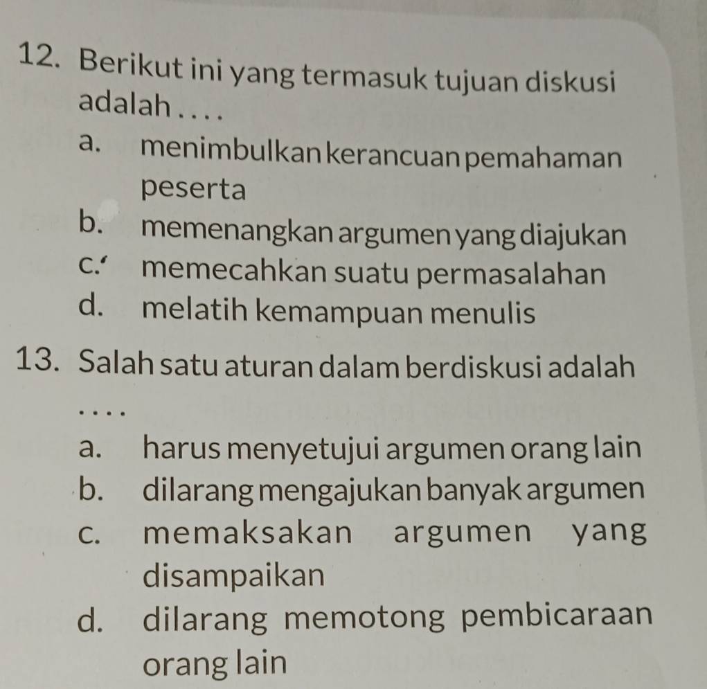 Berikut ini yang termasuk tujuan diskusi
adalah . . . .
a. menimbulkan kerancuan pemahaman
peserta
b. memenangkan argumen yang diajukan
c. memecahkan suatu permasalahan
d. melatih kemampuan menulis
13. Salah satu aturan dalam berdiskusi adalah
…
a. harus menyetujui argumen orang lain
b. dilarang mengajukan banyak argumen
c. memaksakan argumen yang
disampaikan
d. dilarang memotong pembicaraan
orang lain