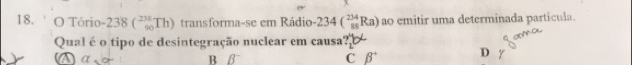 ' O Tório -238 ( 235/90 Th) transforma-se em Rádio · 234(_(88)^(234)Ra) ao emitir uma determinada particula.
Qual é o tipo de desintegração nuclear em causa?
D a B B
C beta° D