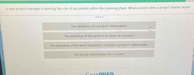 A new project manager is learning the role of documents within the planning phase. What purpose does a project charter serve?
o ooo
The definition of a project's deliverables.
The definition of the work to be done on a project.
The definition of the work required to complete a project's deliverables.
The formal authorization for a project.
-+ D D C D