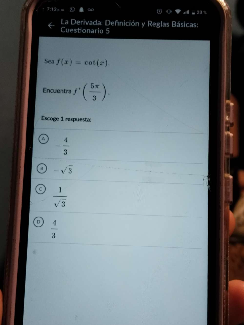 7:13_p 
La Derivada: Defnición y Reglas Básicas:
Cuestionario 5
Sea f(x)=cot (x). 
Encuentra f'( 5π /3 ). 
Escoge 1 respuesta:
A - 4/3 
B -sqrt(3)
 1/sqrt(3) 
D  4/3 