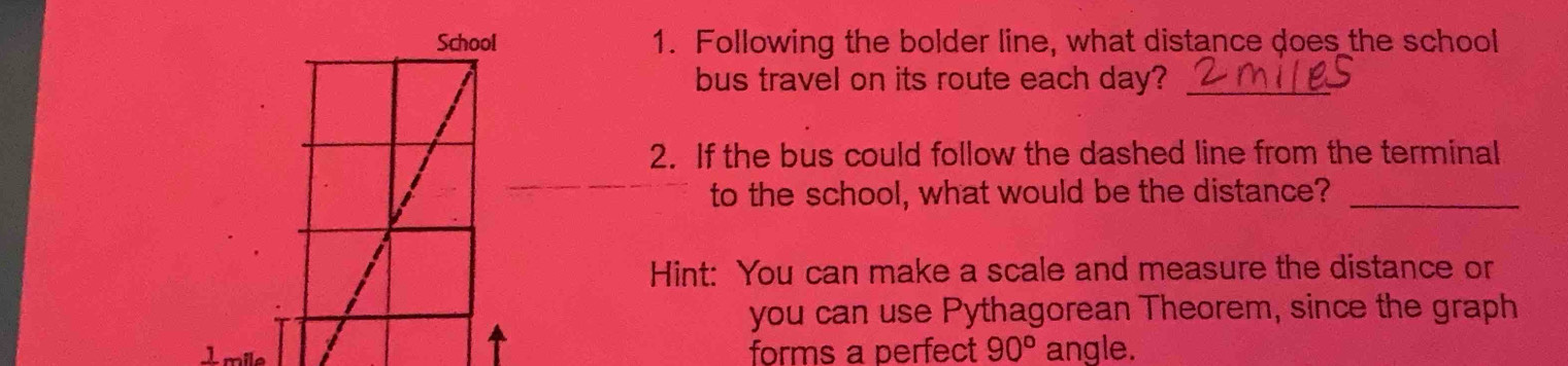 Following the bolder line, what distance does the school 
bus travel on its route each day?_ 
2. If the bus could follow the dashed line from the terminal 
to the school, what would be the distance?_ 
Hint: You can make a scale and measure the distance or 
you can use Pythagorean Theorem, since the graph 
Imile forms a perfect 90° angle.